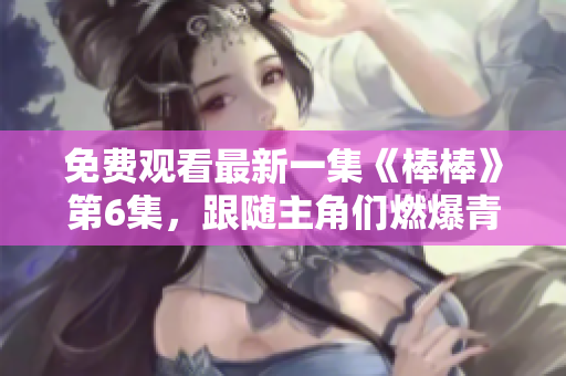 免费观看最新一集《棒棒》第6集，跟随主角们燃爆青春！