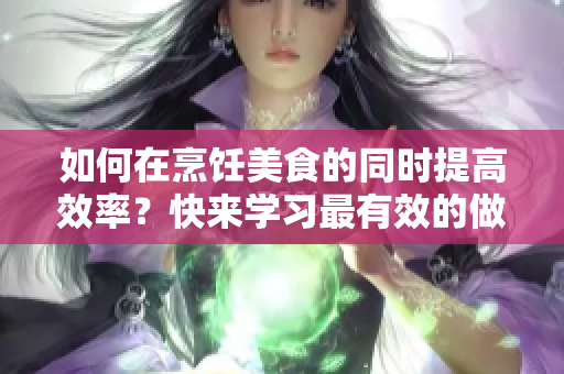如何在烹饪美食的同时提高效率？快来学习最有效的做饭技巧！