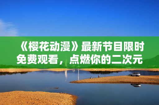 《樱花动漫》最新节目限时免费观看，点燃你的二次元热情！