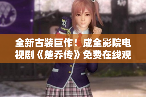 全新古装巨作！成全影院电视剧《楚乔传》免费在线观看，火爆抢先一睹为快