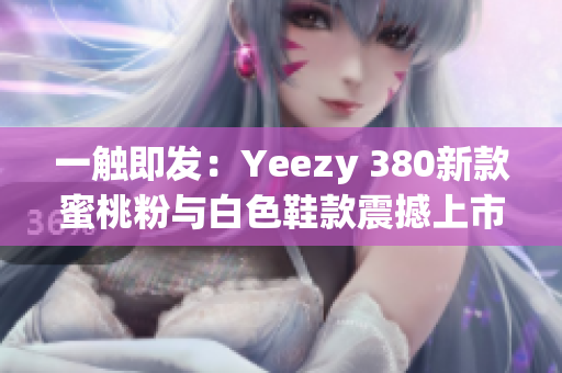 一触即发：Yeezy 380新款蜜桃粉与白色鞋款震撼上市