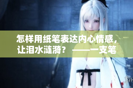 怎样用纸笔表达内心情感，让泪水涟漪？ ——一支笔让我哭成了泪人