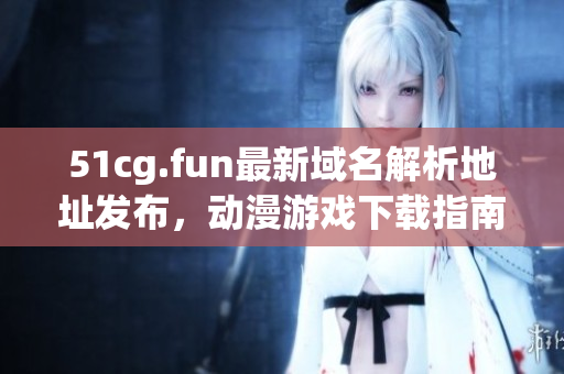51cg.fun最新域名解析地址发布，动漫游戏下载指南