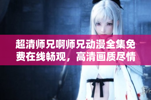 超清师兄啊师兄动漫全集免费在线畅观，高清画质尽情享受