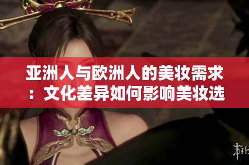 亚洲人与欧洲人的美妆需求：文化差异如何影响美妆选择？