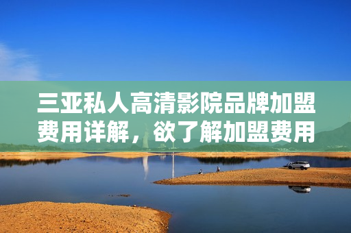 三亚私人高清影院品牌加盟费用详解，欲了解加盟费用多少？