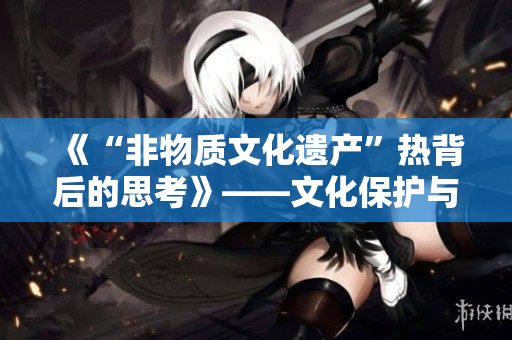 《“非物质文化遗产”热背后的思考》——文化保护与传承的挑战