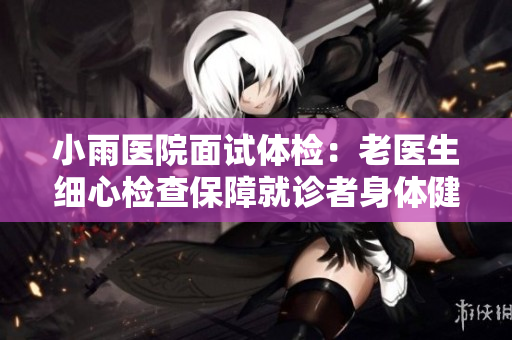 小雨医院面试体检：老医生细心检查保障就诊者身体健康