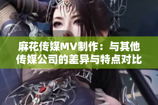 麻花传媒MV制作：与其他传媒公司的差异与特点对比