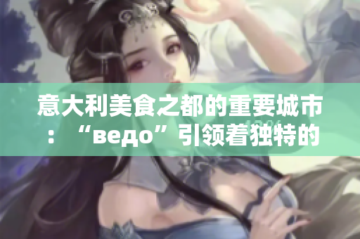 意大利美食之都的重要城市：“ведо”引领着独特的饮食文化