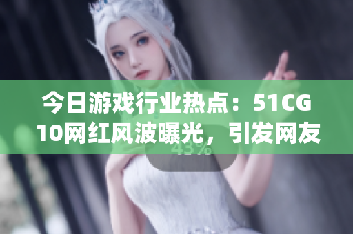 今日游戏行业热点：51CG10网红风波曝光，引发网友热议(1)