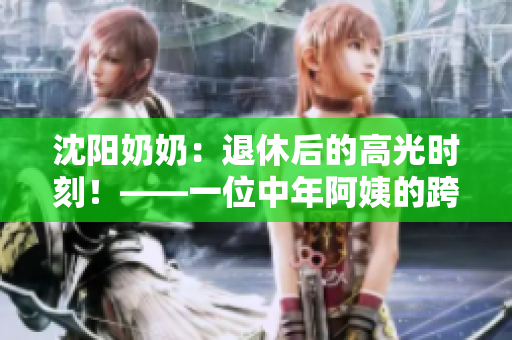 沈阳奶奶：退休后的高光时刻！——一位中年阿姨的跨界成名之路