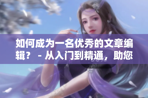 如何成为一名优秀的文章编辑？ - 从入门到精通，助您步入新手村