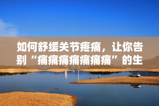 如何舒缓关节疼痛，让你告别“痛痛痛痛痛痛痛”的生活