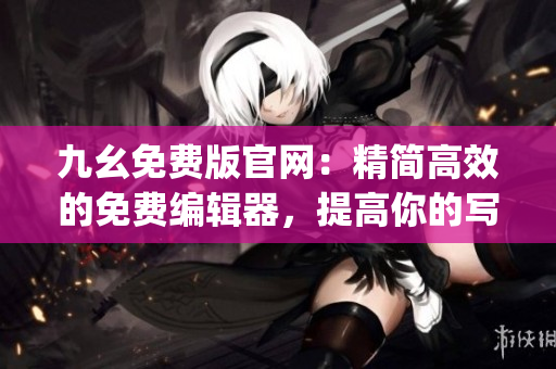九幺免费版官网：精简高效的免费编辑器，提高你的写作效率(1)