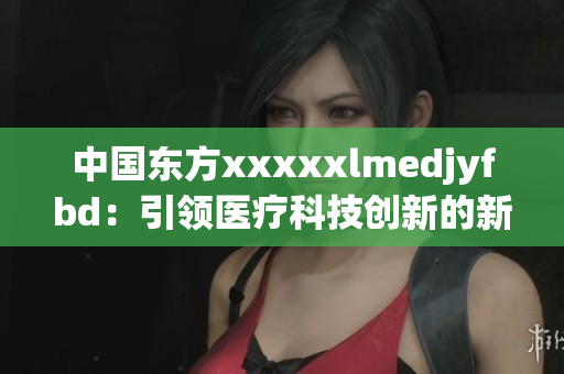 中国东方xxxxxlmedjyfbd：引领医疗科技创新的新兴力量