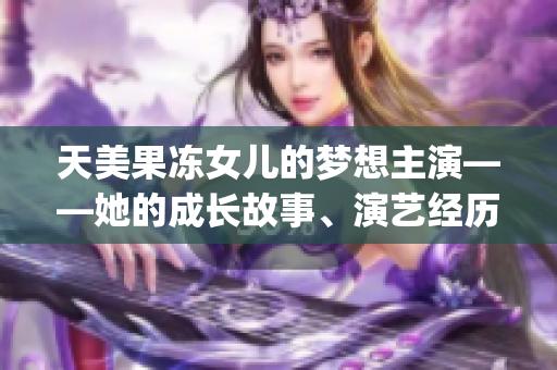 天美果冻女儿的梦想主演——她的成长故事、演艺经历和未来展望(1)