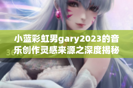小蓝彩虹男gary2023的音乐创作灵感来源之深度揭秘