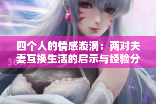 四个人的情感漩涡：两对夫妻互换生活的启示与经验分享