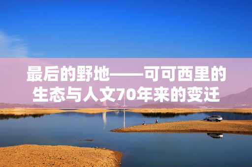 最后的野地——可可西里的生态与人文70年来的变迁