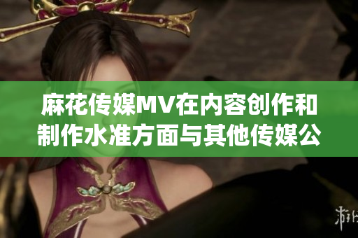 麻花传媒MV在内容创作和制作水准方面与其他传媒公司的对比分析(1)