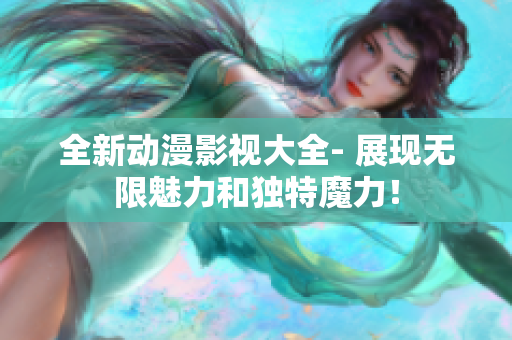 全新动漫影视大全- 展现无限魅力和独特魔力！