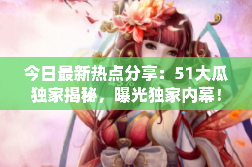 今日最新热点分享：51大瓜独家揭秘，曝光独家内幕！(1)