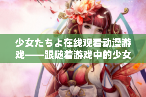 少女たちよ在线观看动漫游戏——跟随着游戏中的少女们的冒险历程