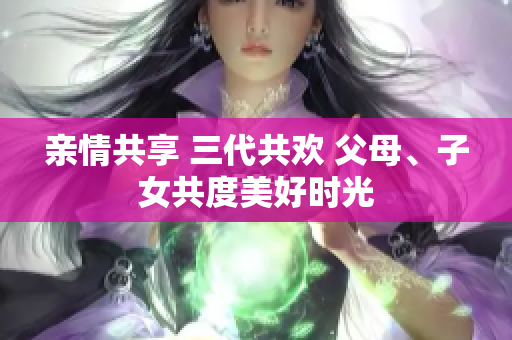 亲情共享 三代共欢 父母、子女共度美好时光