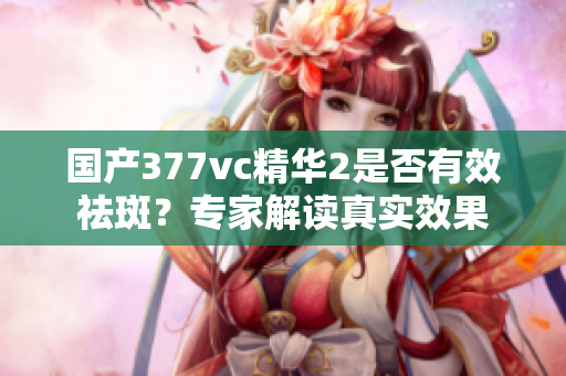 国产377vc精华2是否有效祛斑？专家解读真实效果