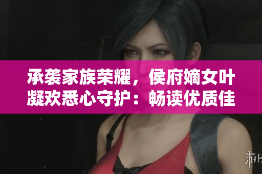 承袭家族荣耀，侯府嫡女叶凝欢悉心守护：畅读优质佳作