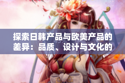 探索日韩产品与欧美产品的差异：品质、设计与文化的碰撞