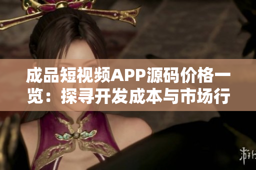 成品短视频APP源码价格一览：探寻开发成本与市场行情