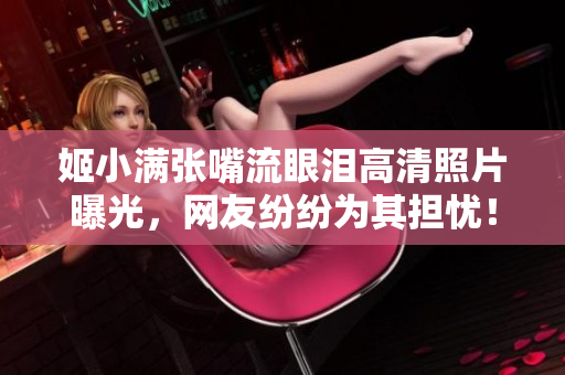 姬小满张嘴流眼泪高清照片曝光，网友纷纷为其担忧！