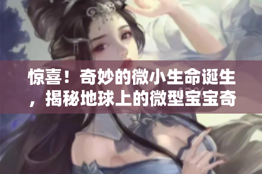 惊喜！奇妙的微小生命诞生，揭秘地球上的微型宝宝奇观