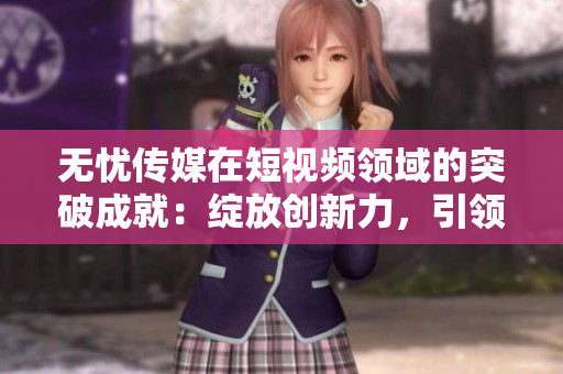 无忧传媒在短视频领域的突破成就：绽放创新力，引领行业潮流