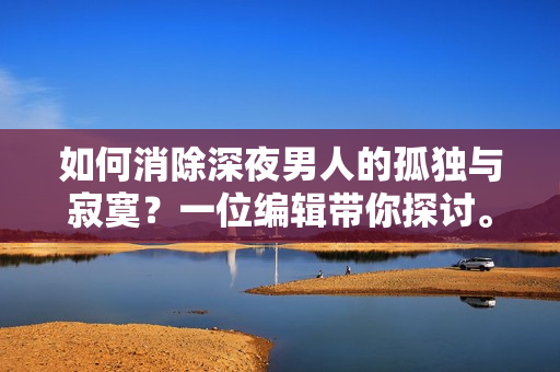 如何消除深夜男人的孤独与寂寞？一位编辑带你探讨。