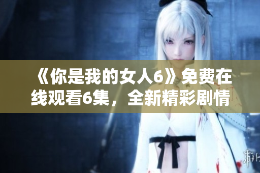 《你是我的女人6》免费在线观看6集，全新精彩剧情尽情享受