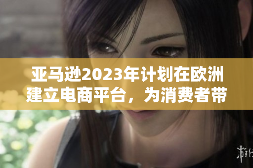 亚马逊2023年计划在欧洲建立电商平台，为消费者带来更多便利