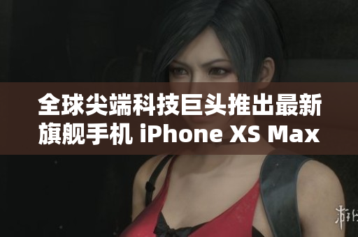 全球尖端科技巨头推出最新旗舰手机 iPhone XS Max，欧美市场火热抢购中！