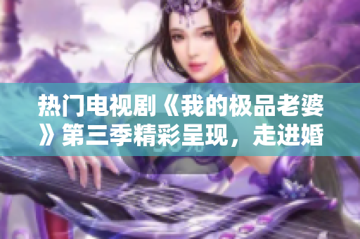 热门电视剧《我的极品老婆》第三季精彩呈现，走进婚姻生活的缤纷世界。