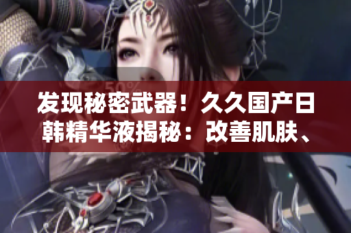 发现秘密武器！久久国产日韩精华液揭秘：改善肌肤、抗衰老效果惊人