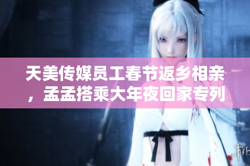 天美传媒员工春节返乡相亲，孟孟搭乘大年夜回家专列共度佳节