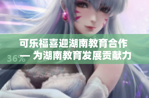 可乐福喜迎湖南教育合作  — 为湖南教育发展贡献力量