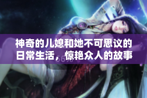 神奇的儿媳和她不可思议的日常生活，惊艳众人的故事引人入胜