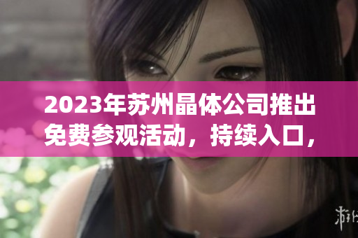 2023年苏州晶体公司推出免费参观活动，持续入口，让您畅游晶莹世界(1)