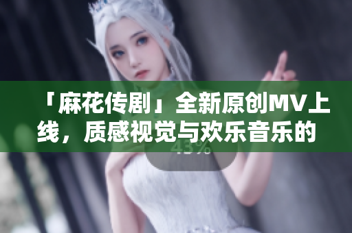 「麻花传剧」全新原创MV上线，质感视觉与欢乐音乐的完美结合！