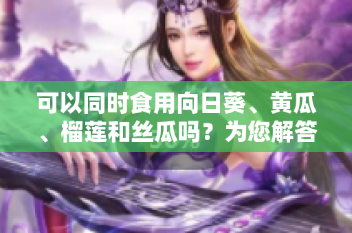 可以同时食用向日葵、黄瓜、榴莲和丝瓜吗？为您解答并提供食用建议