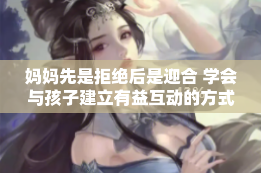 妈妈先是拒绝后是迎合 学会与孩子建立有益互动的方式