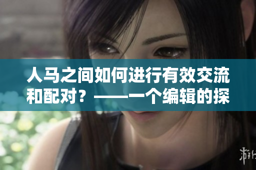 人马之间如何进行有效交流和配对？——一个编辑的探究